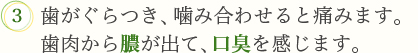 3．歯がぐらつき、噛み合わせると痛みます。歯肉から膿が出て、口臭が出るなどします。