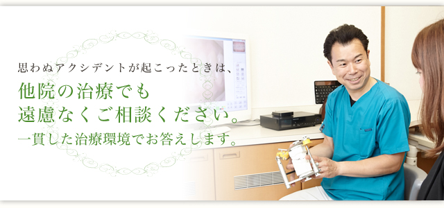 思わぬアクシデントが起こったときは、 他院の治療でも遠慮なくご相談ください。 一貫した治療環境でお応えします。