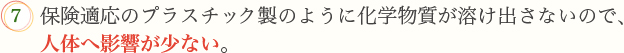 7.保険適応のプラスチック製のように化学物質が溶け出さないので、人体へ影響が少ない。