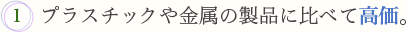 1.プラスチックや金属の製品に比べて高価。