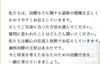 私たちは、治療などに関する最新の情報を正しく わかりやすくお伝えしていきます。 そしてご自身に合った方法を選んでください。 疑問に思われたことはどんどん聞いてください。 私たちは細心の注意と技術でお応えしていきます。 歯科治療の主役はあなたです。 今と将来を考えたあなたのための治療方法を 一緒に考えていきましょう。